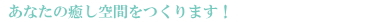 あなたの癒し空間をつくります！